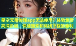 星空无限传媒app无法使用？体验免费高清影视、快速搜索和离线下载的便利