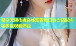 星空无限传媒在线观看重口老太精彩内容极速观看体验