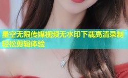 星空无限传媒视频无水印下载高清录制轻松剪辑体验