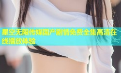 星空无限传媒国产剧情免费全集高清在线播放体验