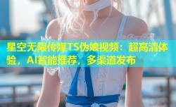 星空无限传媒TS伪娘视频：超高清体验，AI智能推荐，多渠道发布