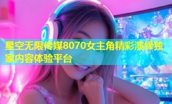 星空无限传媒8070女主角精彩演绎独家内容体验平台