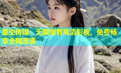星空传媒：无限观看高清影视，免费畅享全网资源