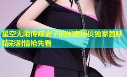 星空无限传媒妻子的闺蜜瑶贝独家首映精彩剧情抢先看