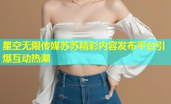 星空无限传媒苏苏精彩内容发布平台引爆互动热潮