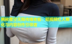 揭秘星空无限传媒老板：短视频红人孵化与内容创作引领者
