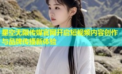 星空无限传媒官网开启短视频内容创作与品牌传播新体验