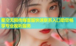 星空无限传媒客服快速联系入口助您畅享专业视听服务