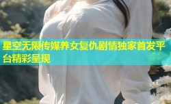 星空无限传媒养女复仇剧情独家首发平台精彩呈现