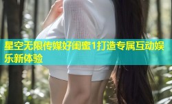 星空无限传媒好闺蜜1打造专属互动娱乐新体验