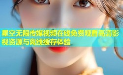 星空无限传媒视频在线免费观看高清影视资源与离线缓存体验