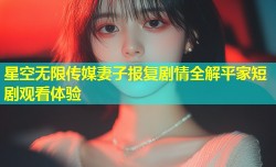 星空无限传媒妻子报复剧情全解平家短剧观看体验