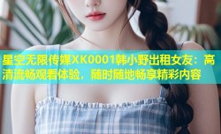 星空无限传媒XK0001韩小野出租女友：高清流畅观看体验，随时随地畅享精彩内容
