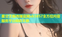 星空无限传媒官网xk5857全方位内容服务平台精彩不断