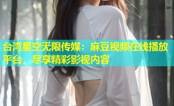 台湾星空无限传媒：麻豆视频在线播放平台，尽享精彩影视内容