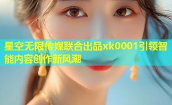 星空无限传媒联合出品xk0001引领智能内容创作新风潮