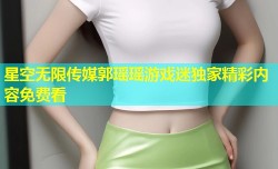 星空无限传媒郭瑶瑶游戏迷独家精彩内容免费看
