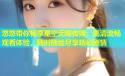 悠悠带你畅享星空无限传媒：高清流畅观看体验，随时随地尽享精彩剧情