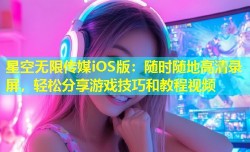 星空无限传媒iOS版：随时随地高清录屏，轻松分享游戏技巧和教程视频