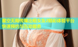 星空无限传媒出租女友2精彩体验平台快速预约与互动服务