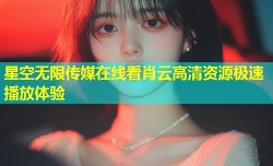 星空无限传媒在线看肖云高清资源极速播放体验