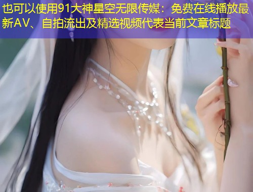 91大神星空无限传媒：免费在线播放最新AV、自拍流出及精选视频  第1张