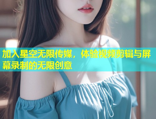 加入星空无限传媒，体验视频剪辑与屏幕录制的无限创意  第1张