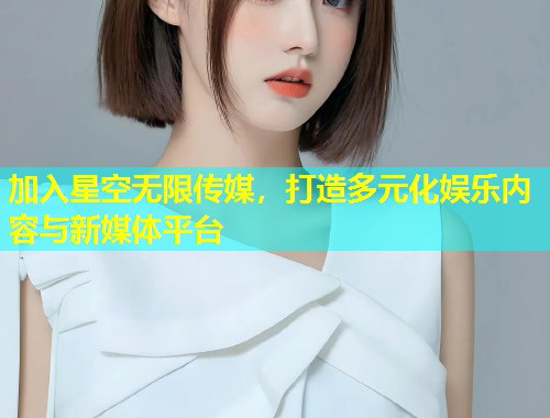 加入星空无限传媒，打造多元化娱乐内容与新媒体平台  第1张