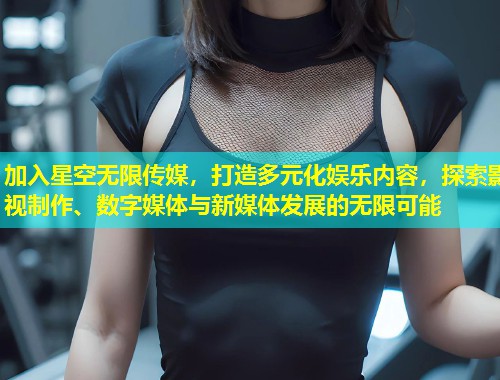 加入星空无限传媒，打造多元化娱乐内容，探索影视制作、数字媒体与新媒体发展的无限可能  第2张