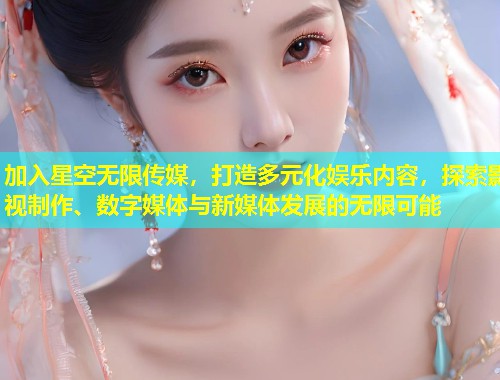 加入星空无限传媒，打造多元化娱乐内容，探索影视制作、数字媒体与新媒体发展的无限可能  第1张