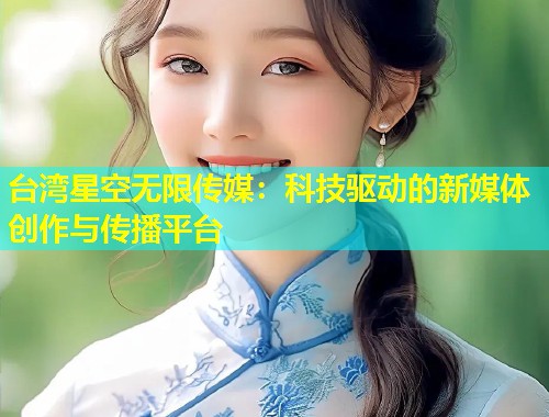 台湾星空无限传媒：科技驱动的新媒体创作与传播平台  第1张