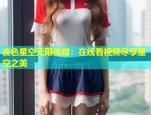 夜色星空无限传媒：在线看视频尽享星空之美  第1张