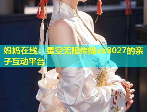 妈妈在线：星空无限传媒xk8027的亲子互动平台  第1张