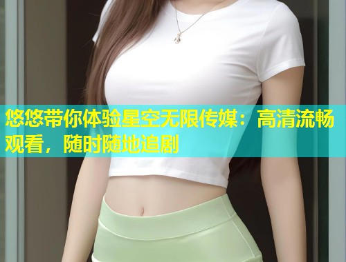 悠悠带你体验星空无限传媒：高清流畅观看，随时随地追剧  第1张