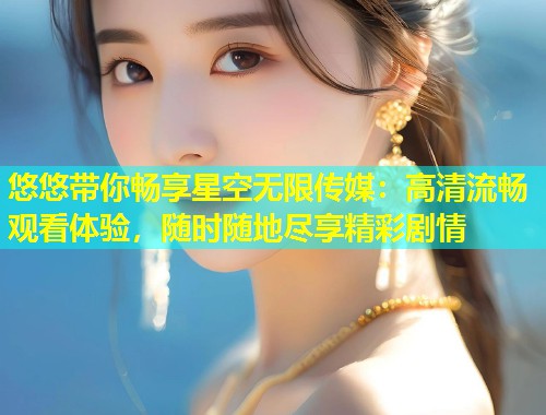 悠悠带你畅享星空无限传媒：高清流畅观看体验，随时随地尽享精彩剧情  第1张