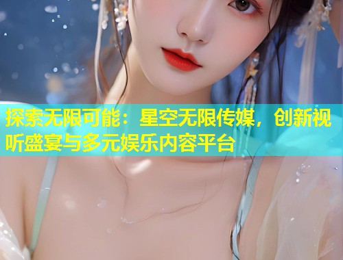 探索无限可能：星空无限传媒，创新视听盛宴与多元娱乐内容平台  第1张