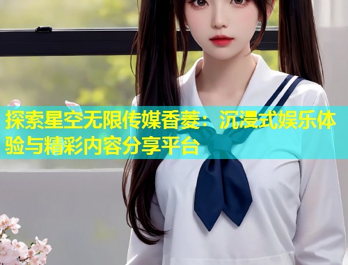 探索星空无限传媒香菱：沉浸式娱乐体验与精彩内容分享平台  第2张