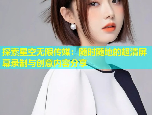 探索星空无限传媒：随时随地的超清屏幕录制与创意内容分享  第1张