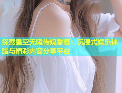 探索星空无限传媒香菱：沉浸式娱乐体验与精彩内容分享平台  第1张