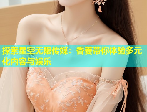 探索星空无限传媒：香菱带你体验多元化内容与娱乐  第1张