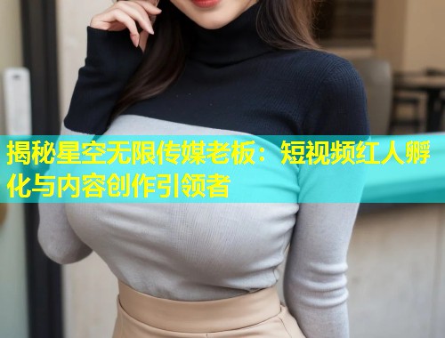 揭秘星空无限传媒老板：短视频红人孵化与内容创作引领者  第1张