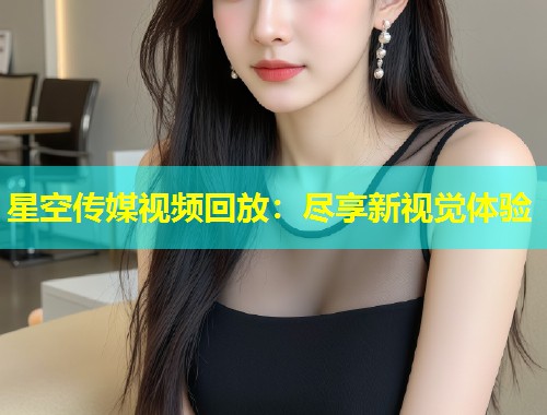 星空传媒视频回放：尽享新视觉体验  第1张
