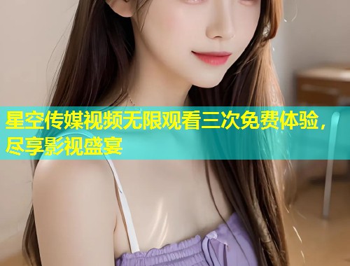 星空传媒视频无限观看三次免费体验，尽享影视盛宴  第2张