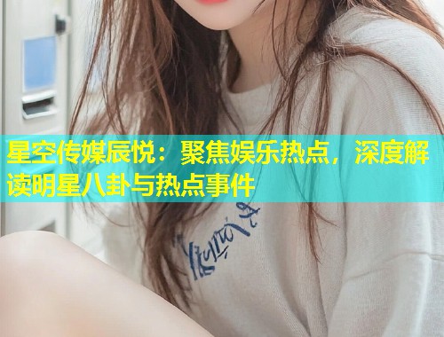 星空传媒辰悦：聚焦娱乐热点，深度解读明星八卦与热点事件  第1张