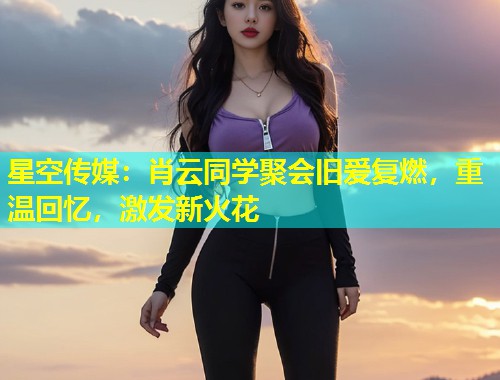 星空传媒：肖云同学聚会旧爱复燃，重温回忆，激发新火花  第1张
