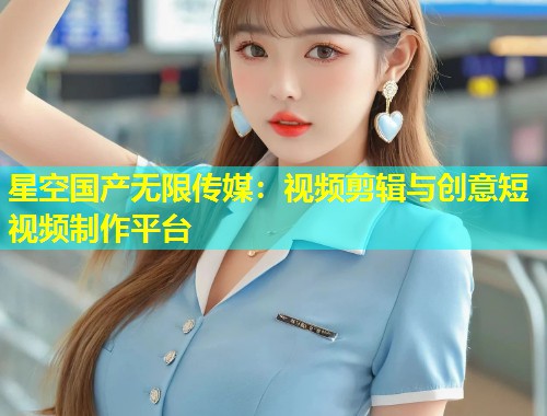 星空国产无限传媒：视频剪辑与创意短视频制作平台  第1张