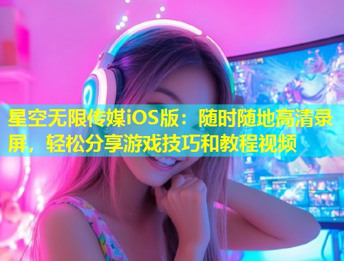 星空无限传媒iOS版：随时随地高清录屏，轻松分享游戏技巧和教程视频  第1张
