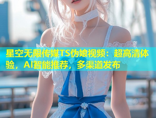 星空无限传媒TS伪娘视频：超高清体验，AI智能推荐，多渠道发布  第1张