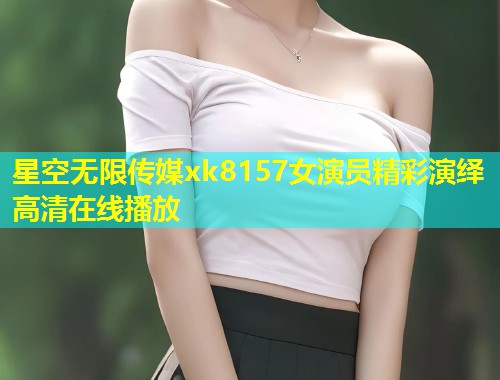 星空无限传媒xk8157女演员精彩演绎高清在线播放  第2张