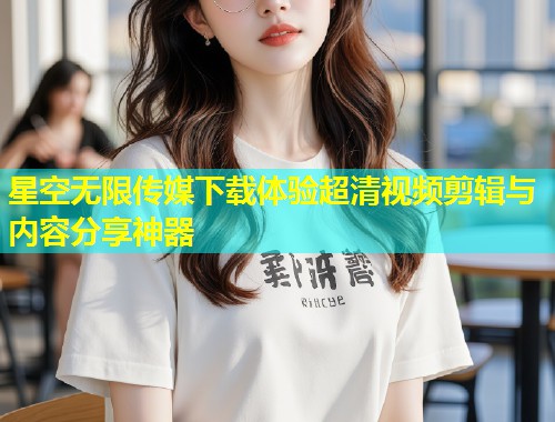 星空无限传媒下载体验超清视频剪辑与内容分享神器  第1张